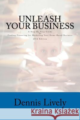 Unleash Your Business: A Step-By-Step Guide To Finding Financing for Marketing Your Home-Based Business 2012 Edition Lively, Dennis 9781469902517 Createspace