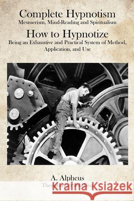 Complete Hypnotism: Mesmerism, Mind-Reading and Spiritualism How to Hypnotize: Being an Exhaustive and Practical System of Method, Applica A. Alpheus 9781469928227 Createspace