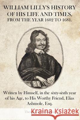 William Lilly's History of His Life and Times: Written by Himself, in the sixty-sixth year of his Age, to His Worthy Friend, Elias Ashmole, Esq. Lilly, William 9781469941271 Createspace