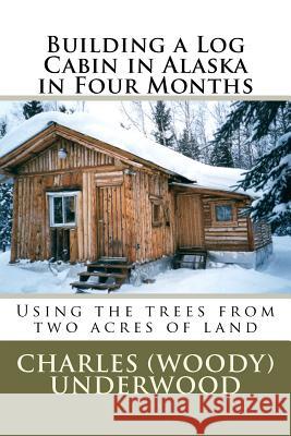 Building a Log Cabin in Alaska in Four Months: Using the trees from two acres of land Underwood, Charles E., Jr. 9781469943473 Createspace
