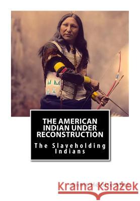 The American Indian Under Reconstruction: The Slaveholding Indians Annie Heloise Abe 9781469946467