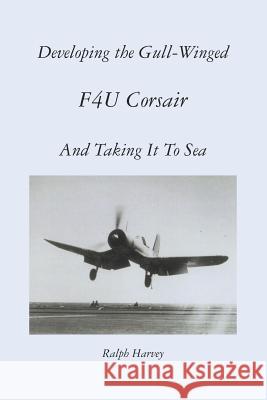 Developing the Gull-Winged F4U Corsair - And Taking It To Sea Harvey, Ralph 9781469991221