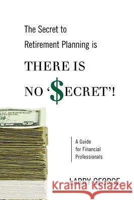 The Secret to Retirement Planning is THERE IS NO 'SECRET'!: A Guide for Financial Professionals George, Larry 9781470006273