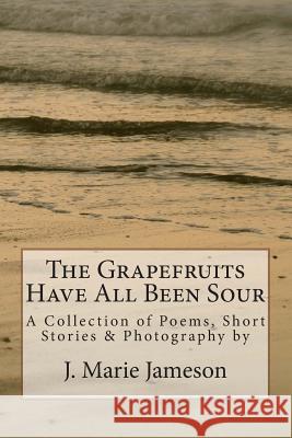 The Grapefruits Have All Been Sour: Poems, Short Stories & Photography J. Marie Jameson 9781470058975 Createspace