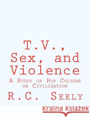 T.V., Sex, and Violence: A Study of Pop Culture on Civilization R. C. Seely 9781470060350 Createspace