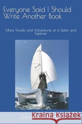 Everyone Said I Should Write Another Book: More Travels and Adventures of a Sailor and Explorer Jonathan White 9781470072773