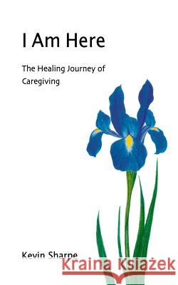 I Am Here: The Healing Journey of Caregiving Kevin Sharpe 9781470078096