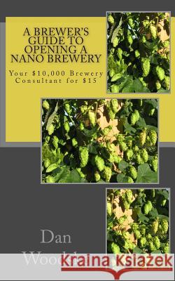 A Brewer's Guide to Opening a Nano Brewery: Your $10,000 Brewery Consultant for $15 Dan Woodske 9781470087968 Createspace