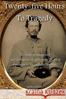 Twenty-five Hours to Tragedy: The Battle of Spring Hill and Operations on November 29, 1864: Precursor to the Battle of Franklin Hood, Stephen M. 9781470106812