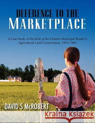 Deference to the Marketplace: A Case Study of the Role of the Ontario Municipal Board in Agricultural Land Conservation, 1975-1985 MR David S. McRobert 9781470168490 Createspace