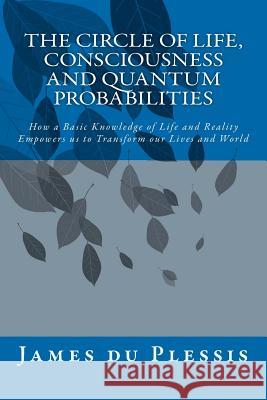 The Circle of Life, Consciousness and Quantum Probabilities: How a Basic Knowledge of Life and Reality Empowers us to Transform our Lives and World Du Plessis, James 9781470173425 Createspace