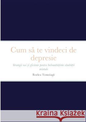 Cum să te vindeci de depresie: Strategii noi și eficiente pentru ?mbunătățirea sănătății mintale Rodica Tomoiaga 9781470900489 Lulu.com