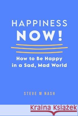 Happiness NOW!: How to Be Happy in a Sad, Mad World Steve M. Nash 9781470948573