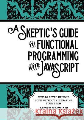 A skeptic\'s guide to functional programming with JavaScript: How to level up your code without alienating your team James Sinclair 9781470973360