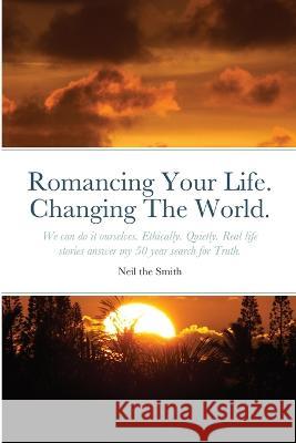 Romancing Your Life. Changing The World.: We can do it ourselves. Ethically. Quietly. Real life stories answer my 50 year search for Truth. Neil The Smith 9781471609121