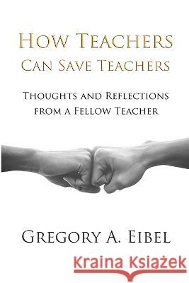 How Teachers Can Save Teachers Gregory A. Eibel 9781471629709