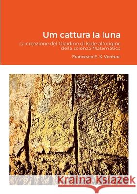 Um cattura la luna: La creazione del Giardino di Iside all'origine della scienza Matematica Francesco E. K. Ventura Francesco E. K. Ventura 9781471737985 Lulu.com