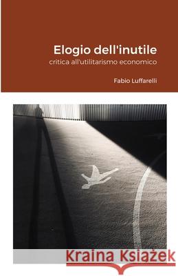 Elogio dell'inutile: critica all'utilitarismo economico Fabio Luffarelli 9781471757754 Lulu.com