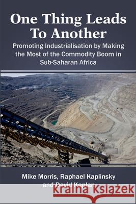One Thing Leads to Another: Promoting Industrialisation by Making the Most of the Commodity Boom in Sub-Saharan Africa Mike Morris, Rapheal Kaplinsky, David Kaplan 9781471781889 Lulu.com