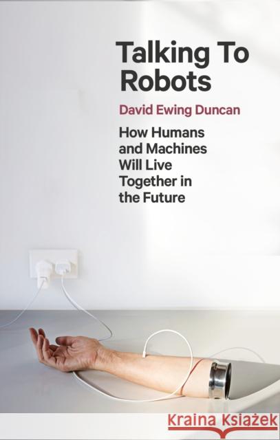 Talking to Robots: How Humans and Machines Will Live Together in the Future David Ewing Duncan 9781472142924
