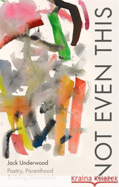 Not Even This: Poetry, parenthood and living uncertainly Jack Underwood 9781472156082