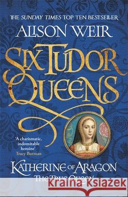 Six Tudor Queens: Katherine of Aragon, The True Queen: Six Tudor Queens 1 Alison Weir 9781472227515