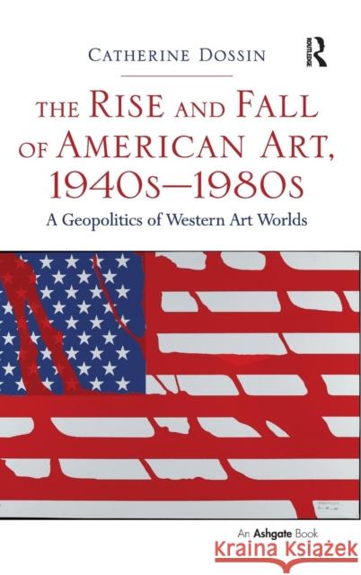 The Rise and Fall of American Art, 1940s-1980s: A Geopolitics of Western Art Worlds Catherine Dossin   9781472411716 Ashgate Publishing Limited