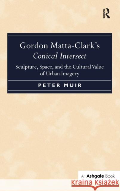 Gordon Matta-Clark's Conical Intersect: Sculpture, Space, and the Cultural Value of Urban Imagery Muir, Peter 9781472411730 Ashgate Publishing Limited