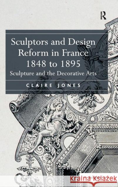 Sculptors and Design Reform in France, 1848 to 1895: Sculpture and the Decorative Arts. Claire Jones Claire Jones   9781472415233 Ashgate Publishing Limited