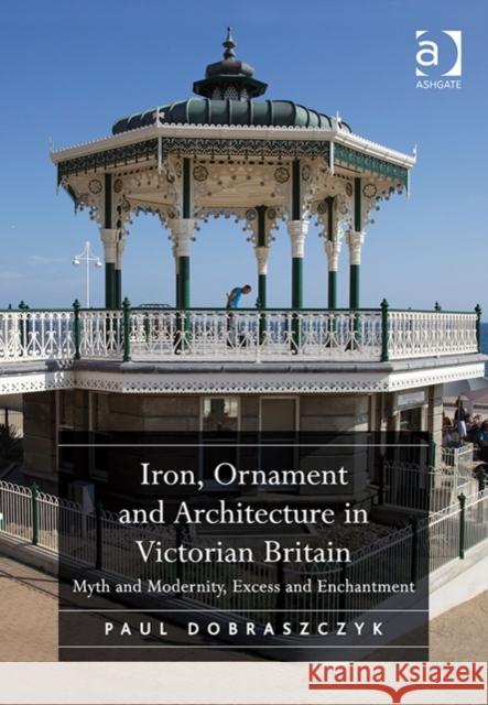 Iron, Ornament and Architecture in Victorian Britain: Myth and Modernity, Excess and Enchantment Paul Dobraszczyk   9781472418982 Ashgate Publishing Limited