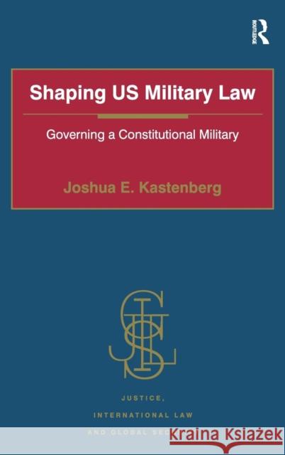 Shaping US Military Law: Governing a Constitutional Military Kastenberg, Joshua E. 9781472419101