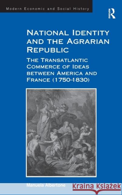 National Identity and the Agrarian Republic: The Transatlantic Commerce of Ideas between America and France (1750-1830) Albertone, Manuela 9781472421364 Ashgate Publishing Limited