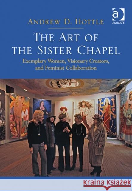 The Art of the Sister Chapel: Exemplary Women, Visionary Creators, and Feminist Collaboration Andrew D. Hottle   9781472421395 Ashgate Publishing Limited