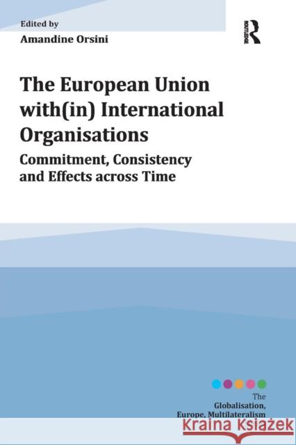 The European Union With(in) International Organisations: Commitment, Consistency and Effects Across Time Amandine Orsini   9781472424150
