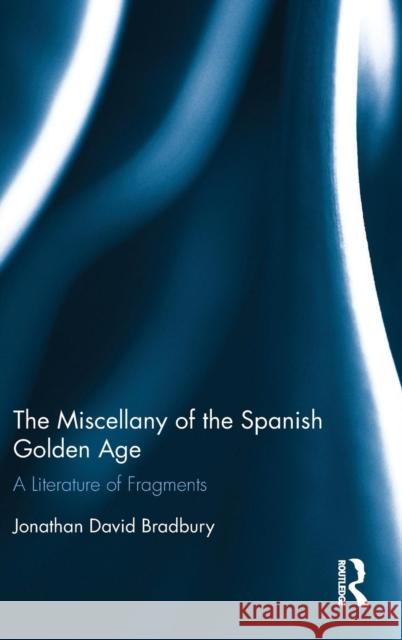 The Miscellany of the Spanish Golden Age: A Literature of Fragments Jonathan David Bradbury 9781472429841 Routledge