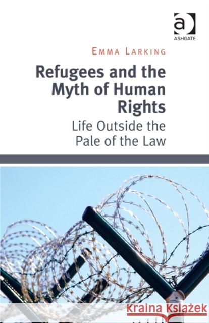 Refugees and the Myth of Human Rights : Life Outside the Pale of the Law Emma Larking   9781472430076