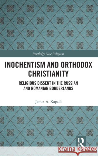 Inochentism and Orthodox Christianity: Religious Dissent in the Russian and Romanian Borderlands James A. Kapalo 9781472432186 Routledge
