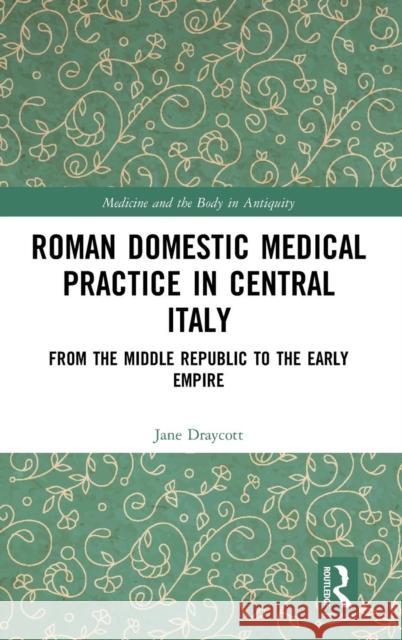 Roman Domestic Medical Practice in Central Italy: From the Middle Republic to the Early Empire Jane Draycott 9781472433961