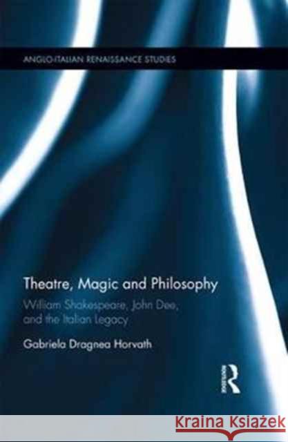 Theatre, Magic and Philosophy: William Shakespeare, John Dee and the Italian Legacy Gabriela Dragnea Horvath 9781472436276 Routledge