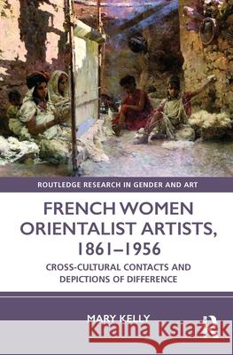 French Women Orientalist Artists, 1861-1956: Cross-Cultural Contacts and Depictions of Difference Kelly, Mary 9781472440310