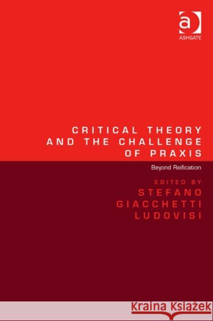 Critical Theory and the Challenge of Praxis: Beyond Reification Dr. Stefano Giacchetti Ludovisi   9781472447739 Ashgate Publishing Limited