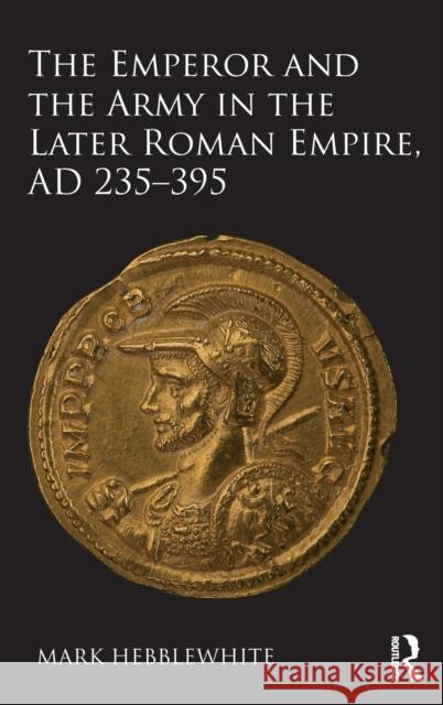 The Emperor and the Army in the Later Roman Empire, AD 235-395 Hebblewhite, Mark 9781472457592 Routledge