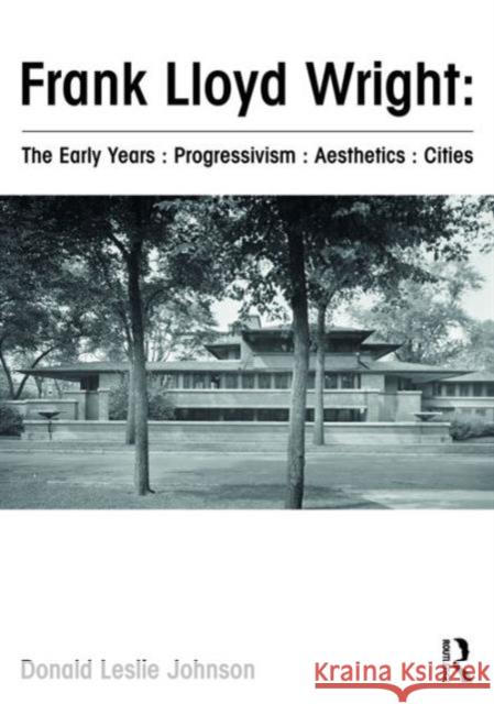 Frank Lloyd Wright: The Early Years: Progressivism: Aesthetics: Cities Donald Leslie Johnson 9781472458025
