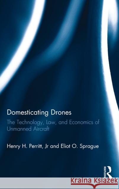 Domesticating Drones: The Technology, Law, and Economics of Unmanned Aircraft Henry H. Perrit Eliot O. Sprague 9781472458629 Routledge