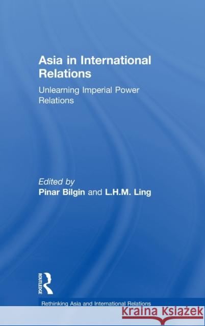 Asia in International Relations: Unlearning Imperial Power Relations Pinar Bilgin L. H. M. Ling 9781472469045