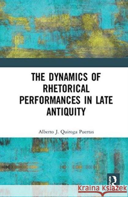 The Dynamics of Rhetorical Performances in Late Antiquity Alberto J. Quiroga Puertas 9781472474599