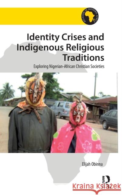 Identity Crises and Indigenous Religious Traditions: Exploring Nigerian-African Christian Societies Elijah Obinna 9781472478009