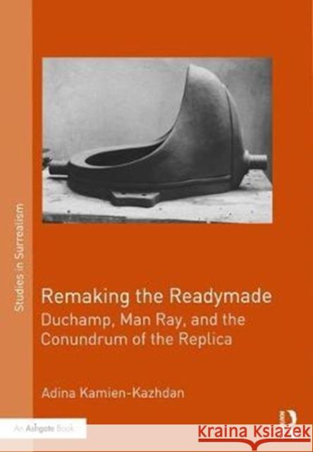 Remaking the Readymade: Duchamp, Man Ray, and the Conundrum of the Replica Adina Kamien-Kazhdan 9781472478160 Routledge