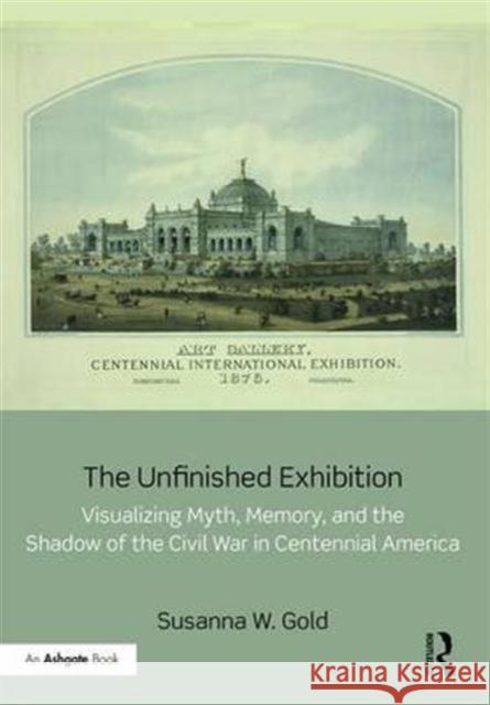The Unfinished Exhibition: Visualizing Myth, Memory, and the Shadow of the Civil War in Centennial America Susanna Gold 9781472480668 Routledge