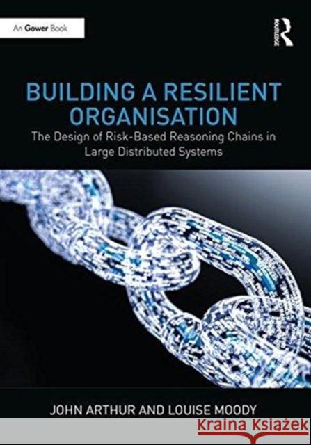Building a Resilient Organisation: The Design of Risk-Based Reasoning Chains in Large Distributed Organisations Arthur, John 9781472482358
